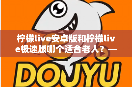 柠檬live安卓版和柠檬live极速版哪个适合老人？——为长辈挑选直播应用的实用指南