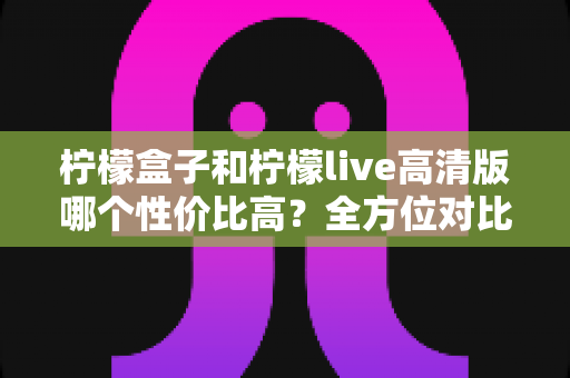 柠檬盒子和柠檬live高清版哪个性价比高？全方位对比分析帮你选出最划算的选择