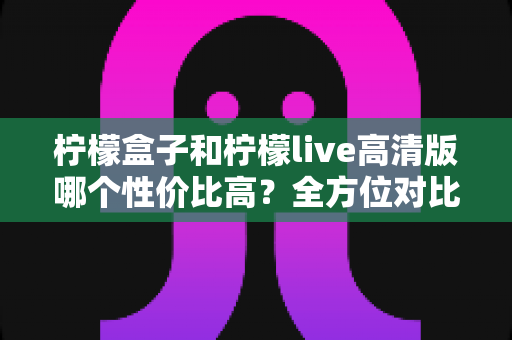柠檬盒子和柠檬live高清版哪个性价比高？全方位对比分析帮你选出最划算的选择