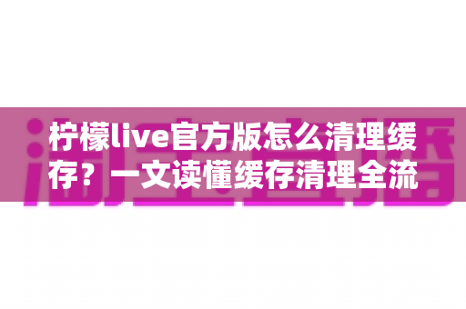 柠檬live官方版怎么清理缓存？一文读懂缓存清理全流程，让手机流畅如新