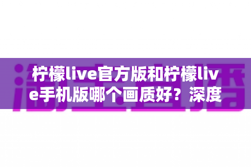柠檬live官方版和柠檬live手机版哪个画质好？深度对比解析帮你选出最佳观看体验