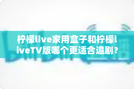柠檬live家用盒子和柠檬liveTV版哪个更适合追剧？深度对比帮你选对追剧利器