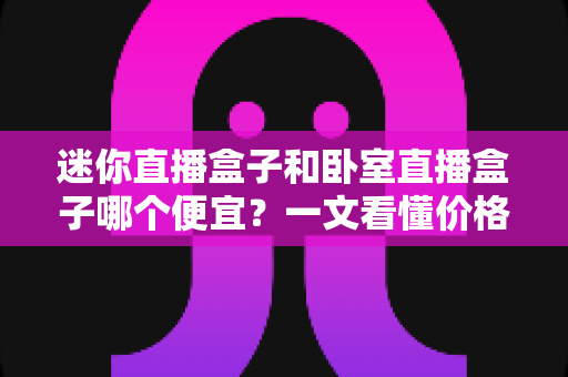 迷你直播盒子和卧室直播盒子哪个便宜?一文看懂价格差异与高性价比选购攻略 迷你直播盒子和卧室直播盒子哪个便宜?一文看懂价格差异与高性价比选购攻略