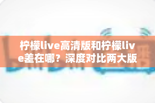 柠檬live高清版和柠檬live差在哪？深度对比两大版本核心区别，帮你选对版本不踩坑