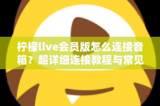 柠檬live会员版怎么连接音箱？超详细连接教程与常见问题全解析