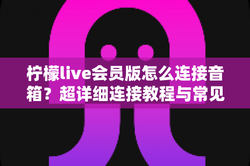 柠檬live会员版怎么连接音箱？超详细连接教程与常见问题全解析