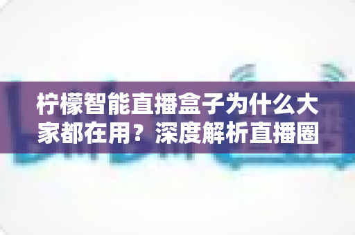 柠檬智能直播盒子为什么大家都在用?深度解析直播圈新宠的爆火原因与实用价值 柠檬智能直播盒子为什么大家都在用?深度解析直播圈新宠的爆火原因与实用价值