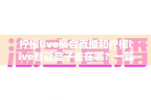 柠檬live聚合直播和柠檬live智能盒子差在哪？一篇文章讲透两者核心区别与选购思路