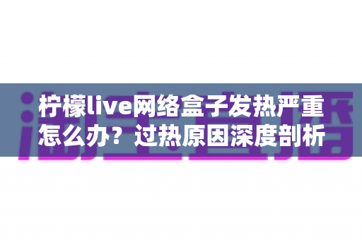 柠檬live网络盒子发热严重怎么办？过热原因深度剖析与实用降温指南全攻略