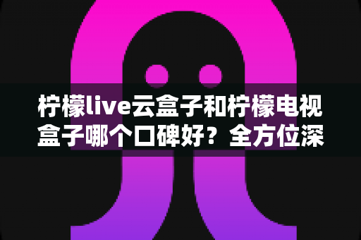柠檬live云盒子和柠檬电视盒子哪个口碑好?全方位深度对比帮你选对不踩坑 柠檬live云盒子和柠檬电视盒子哪个口碑好?全方位深度对比帮你选对不踩坑
