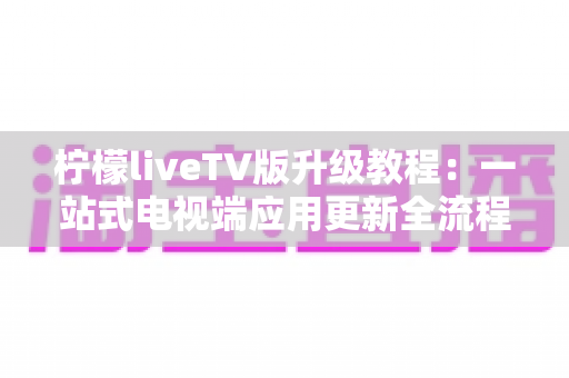 柠檬liveTV版升级教程：一站式电视端应用更新全流程指南，让大屏观影体验焕然一新