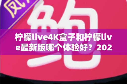 柠檬live4K盒子和柠檬live最新版哪个体验好？2025年最全深度评测与选购指南