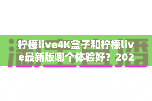 柠檬live4K盒子和柠檬live最新版哪个体验好？2025年最全深度评测与选购指南