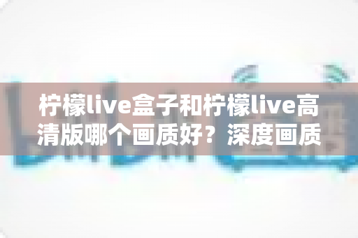 柠檬live盒子和柠檬live高清版哪个画质好？深度画质对比全解析，帮你选出更清晰的观影方案