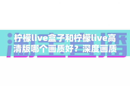 柠檬live盒子和柠檬live高清版哪个画质好？深度画质对比全解析，帮你选出更清晰的观影方案
