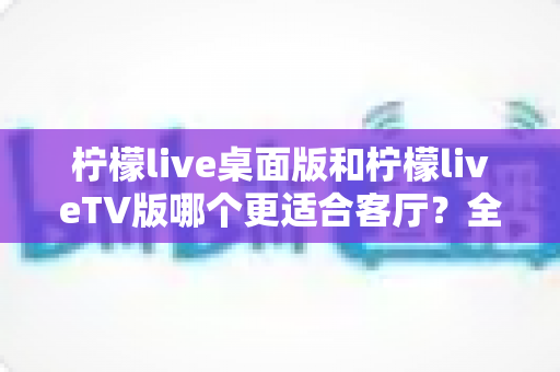 柠檬live桌面版和柠檬liveTV版哪个更适合客厅？全面对比助你打造理想家庭观影中心