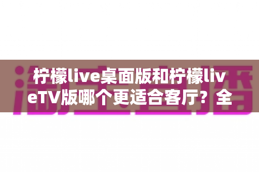 柠檬live桌面版和柠檬liveTV版哪个更适合客厅？全面对比助你打造理想家庭观影中心