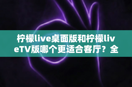 柠檬live桌面版和柠檬liveTV版哪个更适合客厅？全面对比助你打造理想家庭观影中心