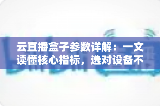 云直播盒子参数详解：一文读懂核心指标，选对设备不踩坑