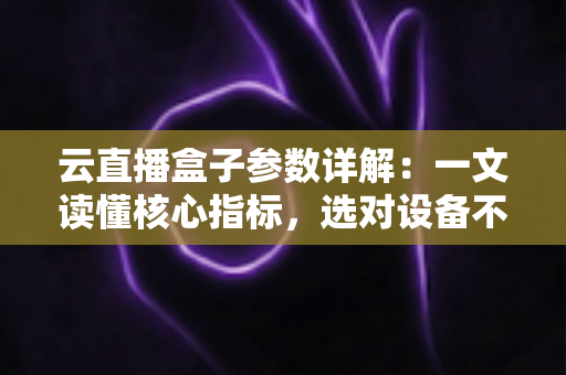 云直播盒子参数详解：一文读懂核心指标，选对设备不踩坑