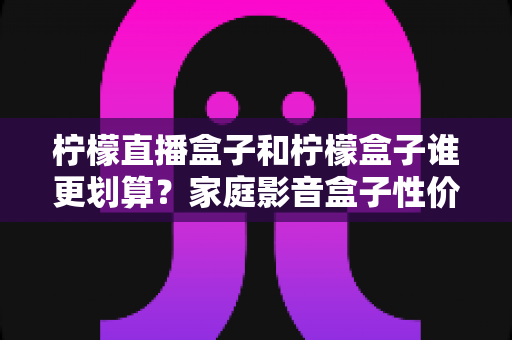 柠檬直播盒子和柠檬盒子谁更划算?家庭影音盒子性价比选购全攻略 柠檬直播盒子和柠檬盒子谁更划算?家庭影音盒子性价比选购全攻略