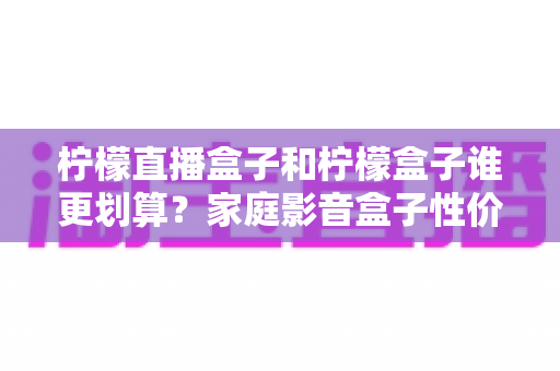 柠檬直播盒子和柠檬盒子谁更划算？家庭影音盒子性价比选购全攻略