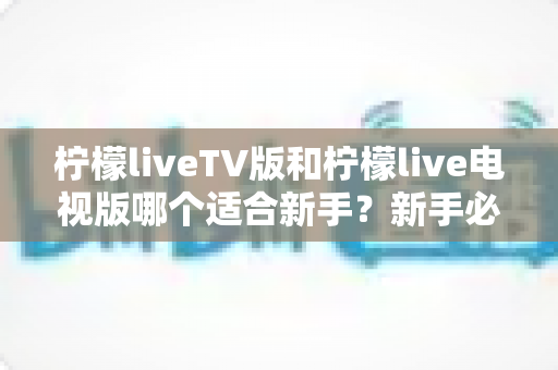 柠檬liveTV版和柠檬live电视版哪个适合新手？新手必看的选择指南与上手攻略