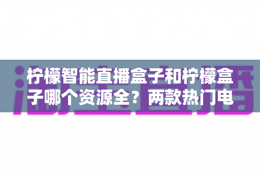 柠檬智能直播盒子和柠檬盒子哪个资源全？两款热门电视盒子资源与体验全方位对比指南
