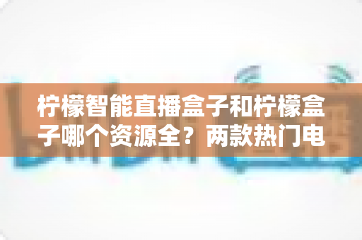 柠檬智能直播盒子和柠檬盒子哪个资源全？两款热门电视盒子资源与体验全方位对比指南