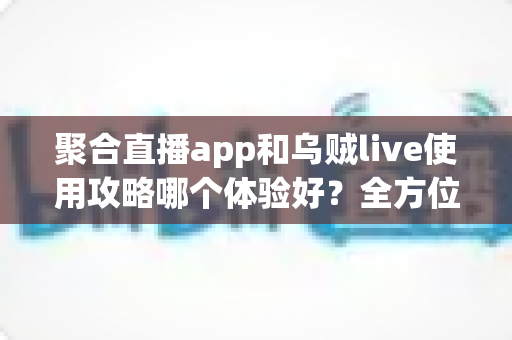 聚合直播app和乌贼live使用攻略哪个体验好？全方位深度对比评测与新手避坑指南