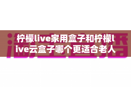 柠檬live家用盒子和柠檬live云盒子哪个更适合老人用?2025年最新选购指南与深度对比解析 柠檬live家用盒子和柠檬live云盒子哪个更适合老人用?2025年最新选购指南与深度对比解析
