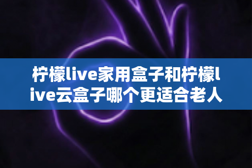 柠檬live家用盒子和柠檬live云盒子哪个更适合老人用?2025年最新选购指南与深度对比解析 柠檬live家用盒子和柠檬live云盒子哪个更适合老人用?2025年最新选购指南与深度对比解析