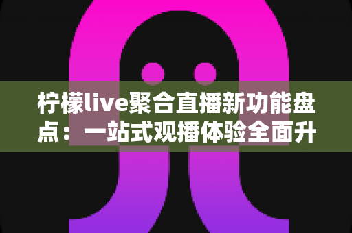 柠檬live聚合直播新功能盘点:一站式观播体验全面升级,解锁直播新玩法 柠檬live聚合直播新功能盘点:一站式观播体验全面升级,解锁直播新玩法