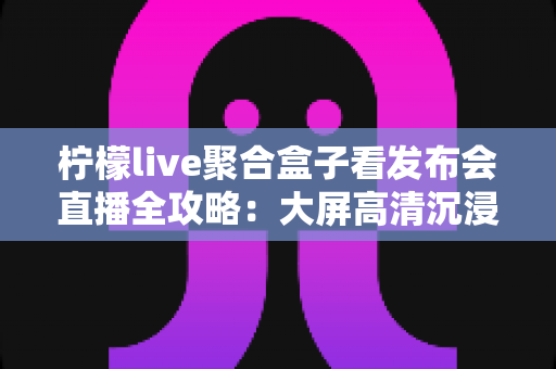 柠檬live聚合盒子看发布会直播全攻略:大屏高清沉浸式追新品发布的最优解 柠檬live聚合盒子看发布会直播全攻略:大屏高清沉浸式追新品发布的最优解