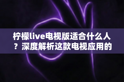 柠檬live电视版适合什么人？深度解析这款电视应用的目标用户与使用场景