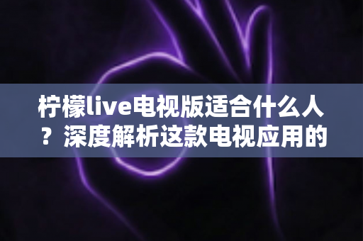 柠檬live电视版适合什么人？深度解析这款电视应用的目标用户与使用场景