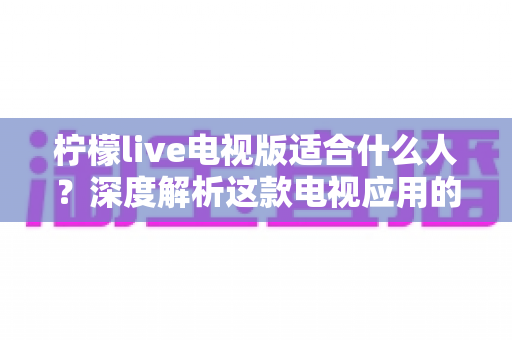 柠檬live电视版适合什么人？深度解析这款电视应用的目标用户与使用场景
