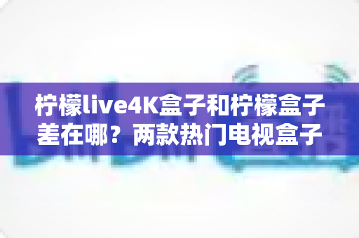 柠檬live4K盒子和柠檬盒子差在哪?两款热门电视盒子全面对比与选购指南 柠檬live4K盒子和柠檬盒子差在哪?两款热门电视盒子全面对比与选购指南