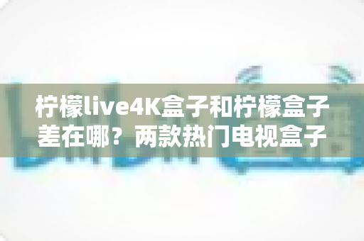 柠檬live4K盒子和柠檬盒子差在哪?两款热门电视盒子全面对比与选购指南 柠檬live4K盒子和柠檬盒子差在哪?两款热门电视盒子全面对比与选购指南
