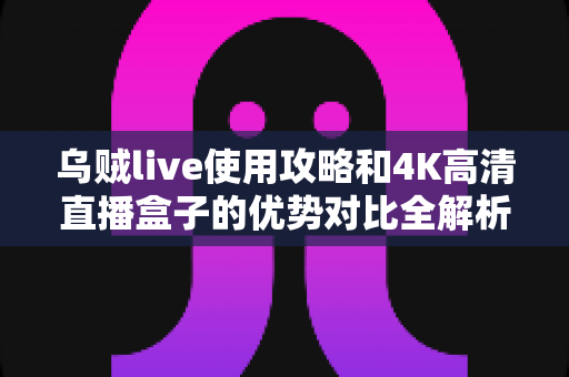 乌贼live使用攻略和4K高清直播盒子的优势对比全解析：哪个才是家庭观影的最佳选择？