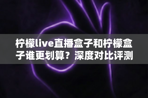 柠檬live直播盒子和柠檬盒子谁更划算？深度对比评测帮你选对不花冤枉钱