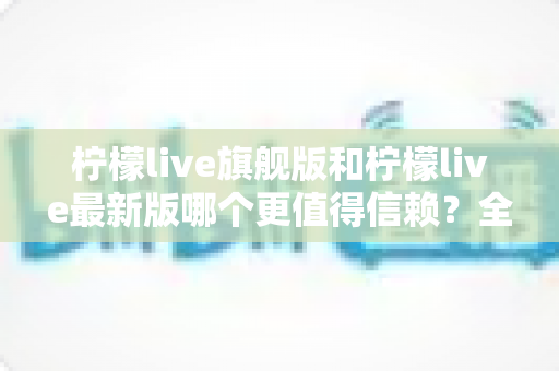 柠檬live旗舰版和柠檬live最新版哪个更值得信赖?全面深度对比解析,助你找到最安心的选择 柠檬live旗舰版和柠檬live最新版哪个更值得信赖?全面深度对比解析,助你找到最安心的选择