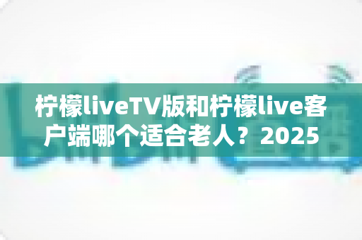 柠檬liveTV版和柠檬live客户端哪个适合老人？2025最新对比指南，帮爸妈选对看直播神器