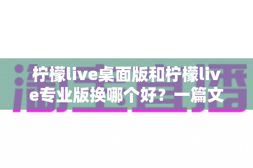 柠檬live桌面版和柠檬live专业版换哪个好？一篇文章帮你彻底理清两大版本的选择难题