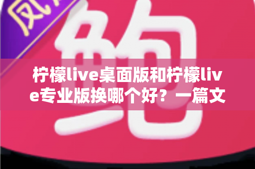 柠檬live桌面版和柠檬live专业版换哪个好？一篇文章帮你彻底理清两大版本的选择难题