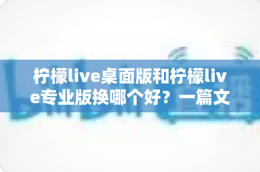柠檬live桌面版和柠檬live专业版换哪个好？一篇文章帮你彻底理清两大版本的选择难题