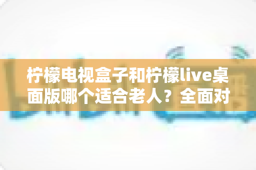 柠檬电视盒子和柠檬live桌面版哪个适合老人？全面对比与实用选购指南