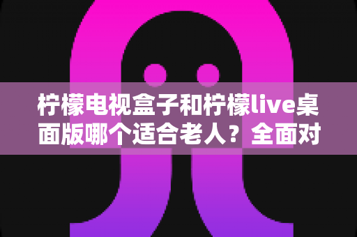 柠檬电视盒子和柠檬live桌面版哪个适合老人？全面对比与实用选购指南