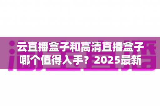 云直播盒子和高清直播盒子哪个值得入手?2025最新选购指南带你一次看懂核心差异 云直播盒子和高清直播盒子哪个值得入手?2025最新选购指南带你一次看懂核心差异