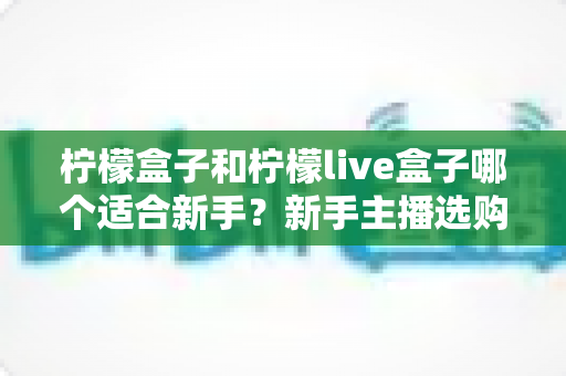 柠檬盒子和柠檬live盒子哪个适合新手？新手主播选购指南与功能深度对比
